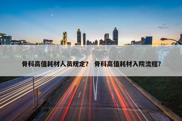 骨科高值耗材人员规定？ 骨科高值耗材入院流程？