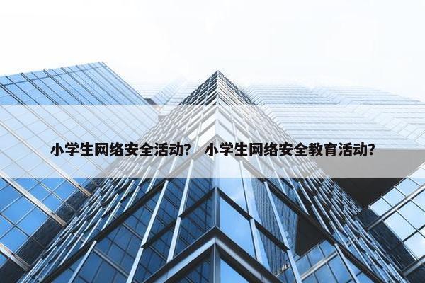 小学生网络安全活动？ 小学生网络安全教育活动？