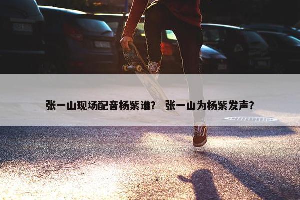 张一山现场配音杨紫谁？ 张一山为杨紫发声？