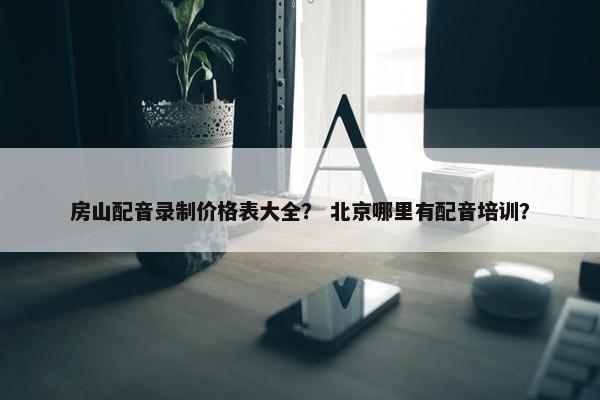 房山配音录制价格表大全？ 北京哪里有配音培训？