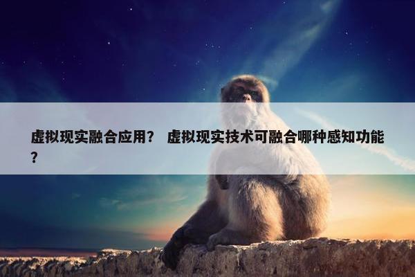 虚拟现实融合应用？ 虚拟现实技术可融合哪种感知功能？