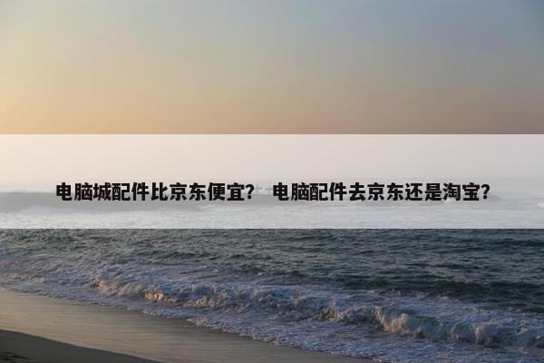 电脑城配件比京东便宜？ 电脑配件去京东还是淘宝？