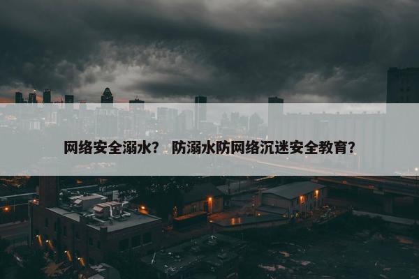 网络安全溺水？ 防溺水防网络沉迷安全教育？