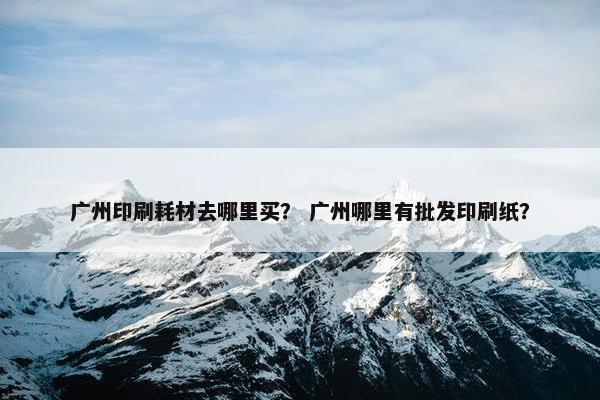 广州印刷耗材去哪里买？ 广州哪里有批发印刷纸？