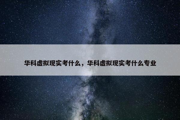 华科虚拟现实考什么，华科虚拟现实考什么专业