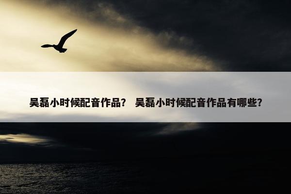 吴磊小时候配音作品？ 吴磊小时候配音作品有哪些？