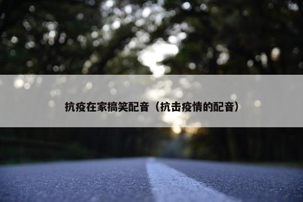 抗疫在家搞笑配音（抗击疫情的配音）