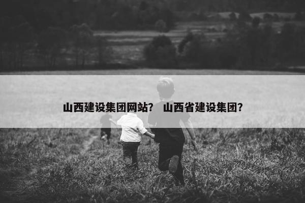 山西建设集团网站? 山西省建设集团? 山西建设集团网站? 山西省建设集团?