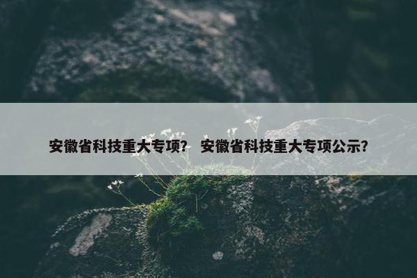 安徽省科技重大专项? 安徽省科技重大专项公示? 安徽省科技重大专项? 安徽省科技重大专项公示?