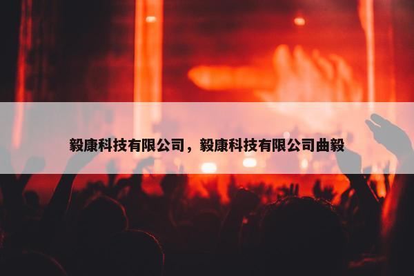毅康科技有限公司,毅康科技有限公司曲毅 毅康科技有限公司,毅康科技有限公司曲毅