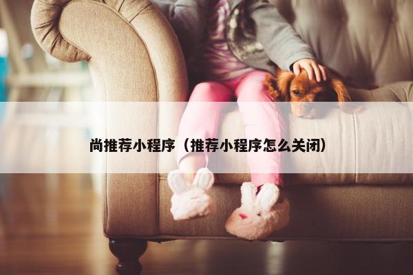 尚推荐小程序(推荐小程序怎么关闭) 尚推荐小程序(推荐小程序怎么关闭)