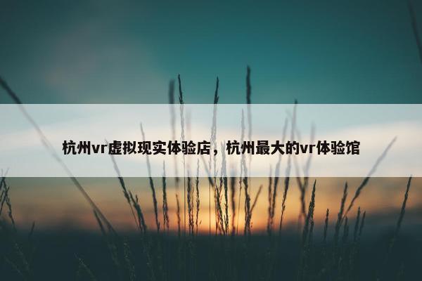 杭州vr虚拟现实体验店,杭州最大的vr体验馆 杭州vr虚拟现实体验店,杭州最大的vr体验馆
