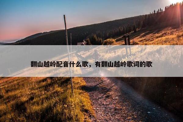 翻山越岭配音什么歌,有翻山越岭歌词的歌 翻山越岭配音什么歌,有翻山越岭歌词的歌