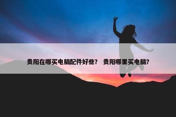 贵阳在哪买电脑配件好些? 贵阳哪里买电脑? 贵阳在哪买电脑配件好些? 贵阳哪里买电脑?