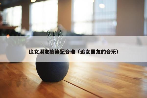 追女朋友搞笑配音谁(追女朋友的音乐) 追女朋友搞笑配音谁(追女朋友的音乐)