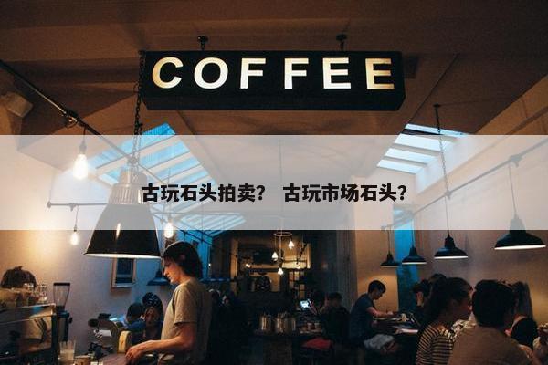 古玩石头拍卖? 古玩市场石头? 古玩石头拍卖? 古玩市场石头?