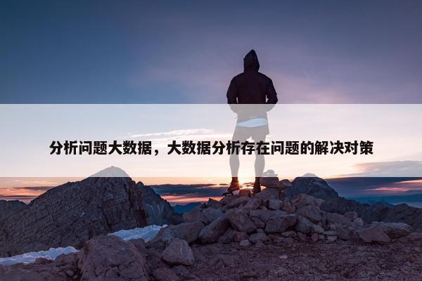 分析问题大数据,大数据分析存在问题的解决对策 分析问题大数据,大数据分析存在问题的解决对策