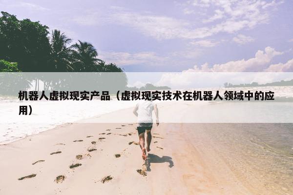 机器人虚拟现实产品(虚拟现实技术在机器人领域中的应用) 机器人虚拟现实产品(虚拟现实技术在机器人领域中的应用)