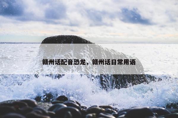 赣州话配音恐龙,赣州话日常用语 赣州话配音恐龙,赣州话日常用语