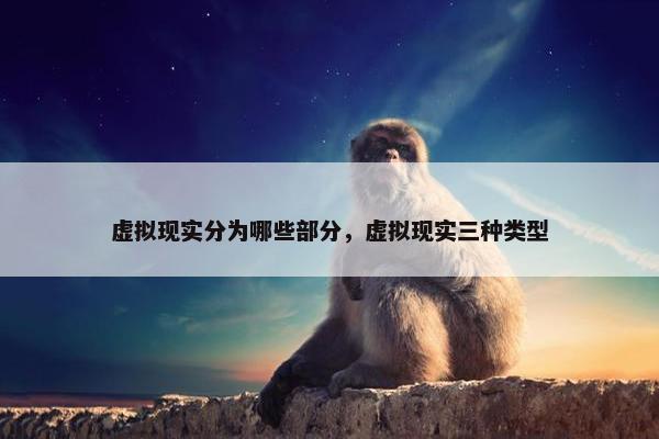 虚拟现实分为哪些部分,虚拟现实三种类型 虚拟现实分为哪些部分,虚拟现实三种类型