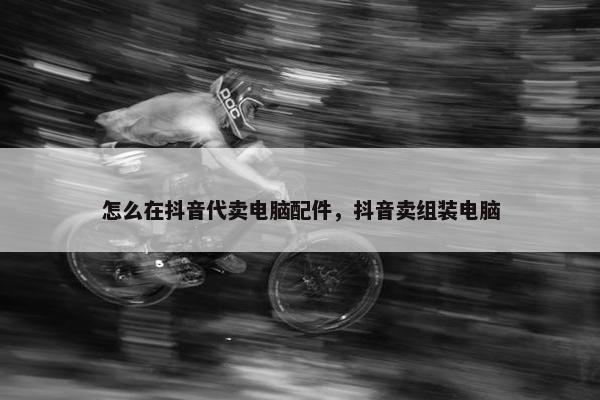 怎么在抖音代卖电脑配件,抖音卖组装电脑 怎么在抖音代卖电脑配件,抖音卖组装电脑