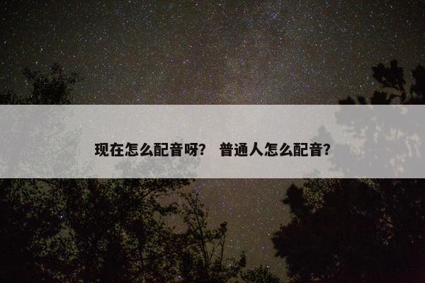 现在怎么配音呀? 普通人怎么配音? 现在怎么配音呀? 普通人怎么配音?