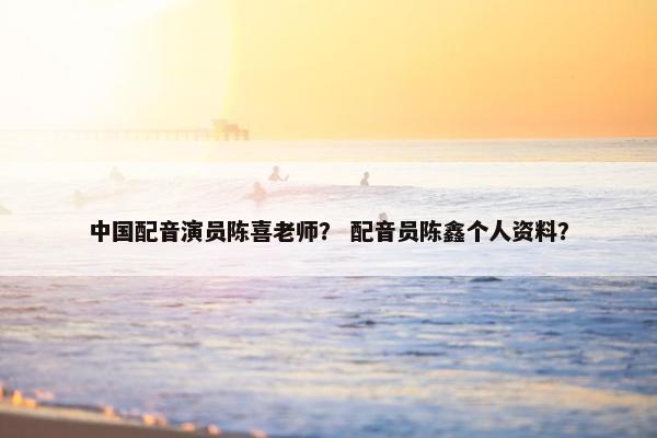 中国配音演员陈喜老师？ 配音员陈鑫个人资料？