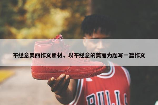 不经意美丽作文素材,以不经意的美丽为题写一篇作文 不经意美丽作文素材,以不经意的美丽为题写一篇作文