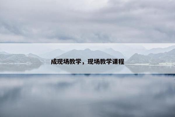 成现场教学，现场教学课程