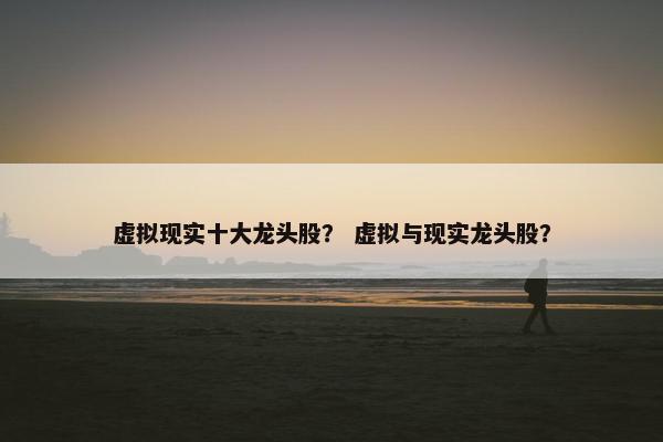 虚拟现实十大龙头股? 虚拟与现实龙头股? 虚拟现实十大龙头股? 虚拟与现实龙头股?