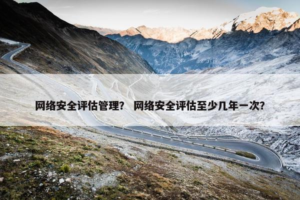 网络安全评估管理？ 网络安全评估至少几年一次？