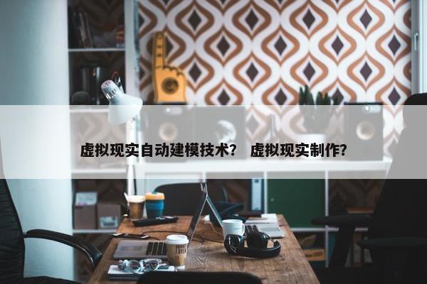 虚拟现实自动建模技术? 虚拟现实制作? 虚拟现实自动建模技术? 虚拟现实制作?