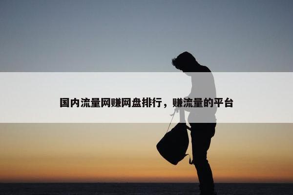 国内流量网赚网盘排行,赚流量的平台 国内流量网赚网盘排行,赚流量的平台