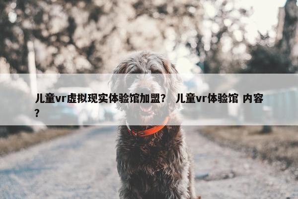 儿童vr虚拟现实体验馆加盟? 儿童vr体验馆 内容? 儿童vr虚拟现实体验馆加盟? 儿童vr体验馆 内容?