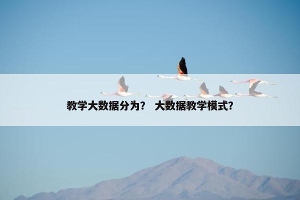 教学大数据分为? 大数据教学模式? 教学大数据分为? 大数据教学模式?