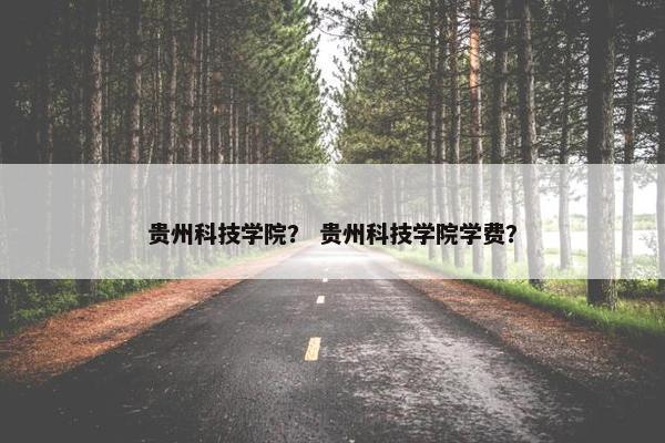 贵州科技学院? 贵州科技学院学费? 贵州科技学院? 贵州科技学院学费?