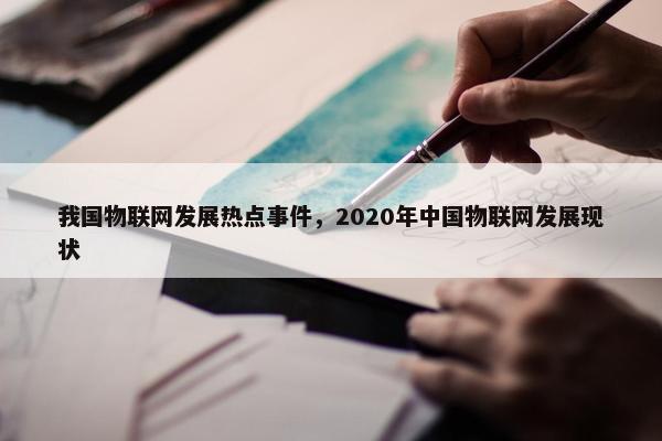 我国物联网发展热点事件,2020年中国物联网发展现状 我国物联网发展热点事件,2020年中国物联网发展现状