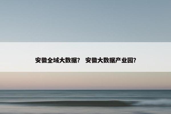 安徽全域大数据? 安徽大数据产业园? 安徽全域大数据? 安徽大数据产业园?