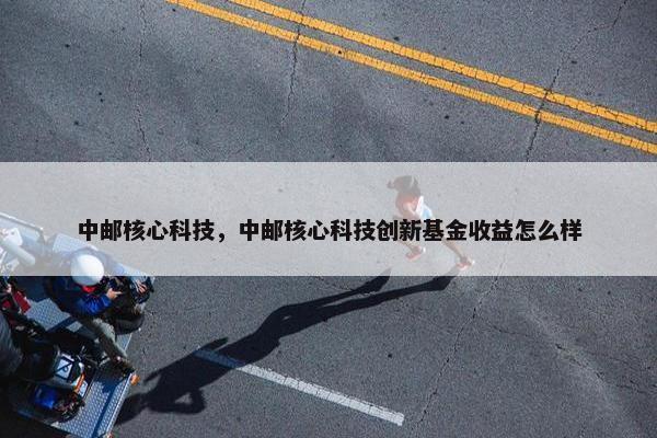 中邮核心科技,中邮核心科技创新基金收益怎么样 中邮核心科技,中邮核心科技创新基金收益怎么样