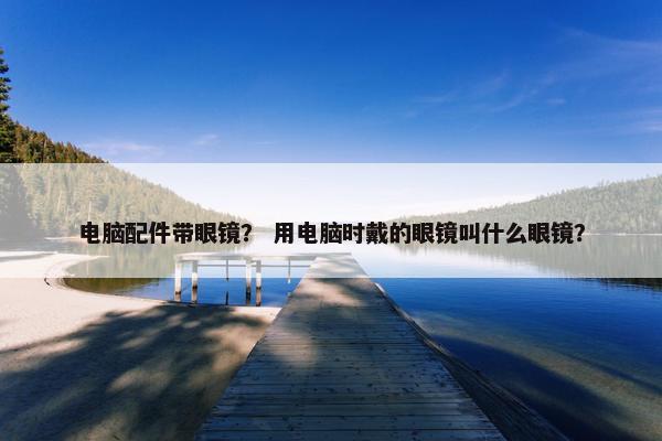 电脑配件带眼镜? 用电脑时戴的眼镜叫什么眼镜? 电脑配件带眼镜? 用电脑时戴的眼镜叫什么眼镜?