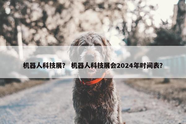 机器人科技展? 机器人科技展会2024年时间表? 机器人科技展? 机器人科技展会2024年时间表?