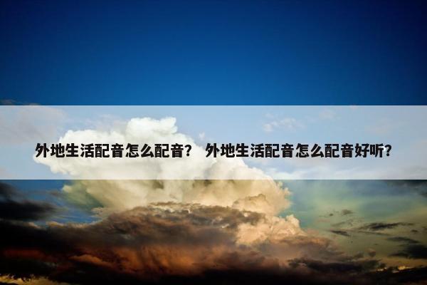 外地生活配音怎么配音？ 外地生活配音怎么配音好听？