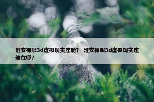 淮安裸眼3d虚拟现实座舱? 淮安裸眼3d虚拟现实座舱在哪? 淮安裸眼3d虚拟现实座舱? 淮安裸眼3d虚拟现实座舱在哪?