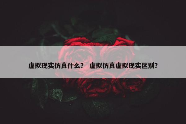 虚拟现实仿真什么? 虚拟仿真虚拟现实区别? 虚拟现实仿真什么? 虚拟仿真虚拟现实区别?
