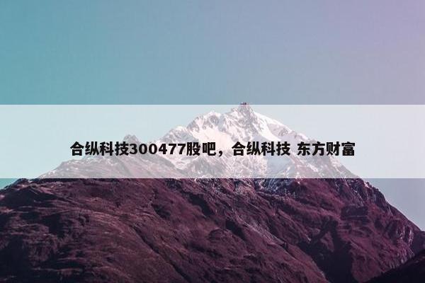 合纵科技300477股吧，合纵科技 东方财富