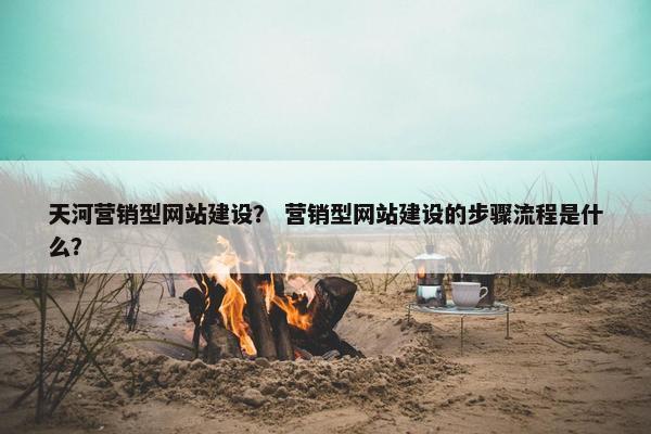 天河营销型网站建设？ 营销型网站建设的步骤流程是什么？