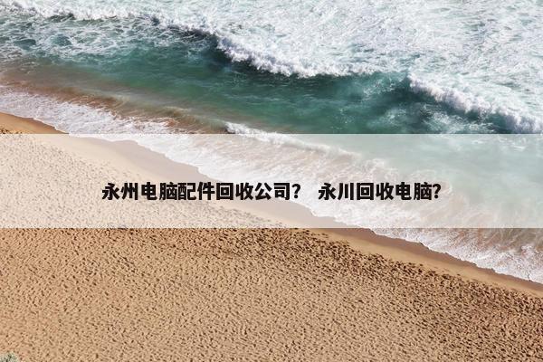 永州电脑配件回收公司? 永川回收电脑? 永州电脑配件回收公司? 永川回收电脑?