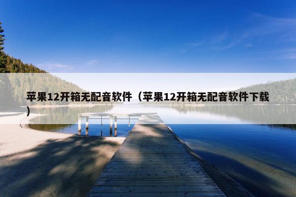 苹果12开箱无配音软件（苹果12开箱无配音软件下载）