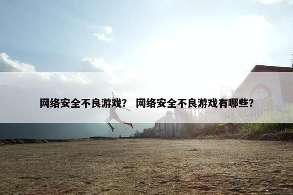 网络安全不良游戏? 网络安全不良游戏有哪些? 网络安全不良游戏? 网络安全不良游戏有哪些?