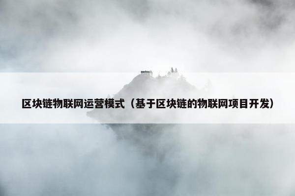 区块链物联网运营模式(基于区块链的物联网项目开发) 区块链物联网运营模式(基于区块链的物联网项目开发)